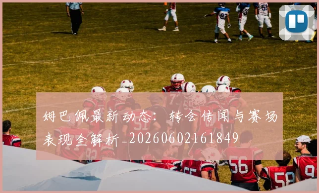 姆巴佩最新动态:转会传闻与赛场表现全解析_20260602161849