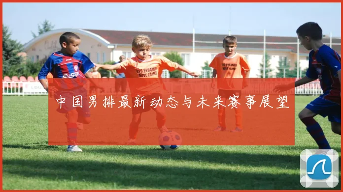 中国男排最新动态与未来赛事展望