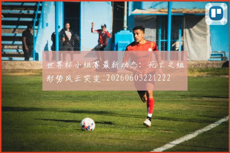世界杯小组赛最新动态：死亡之组形势风云突变_20260603221222