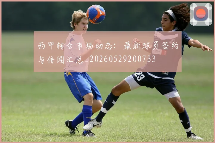 西甲转会市场动态：最新球员签约与传闻汇总_20260529200733