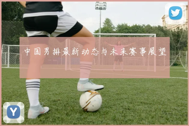 中国男排最新动态与未来赛事展望