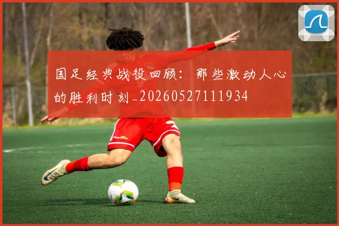 国足经典战役回顾:那些激动人心的胜利时刻_20260527111934