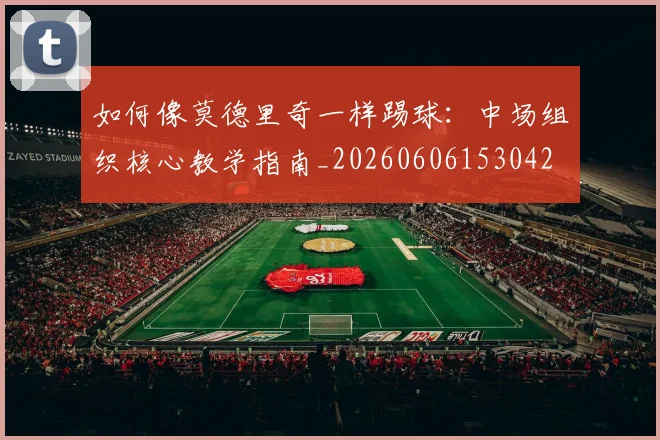 如何像莫德里奇一样踢球：中场组织核心教学指南_20260606153042