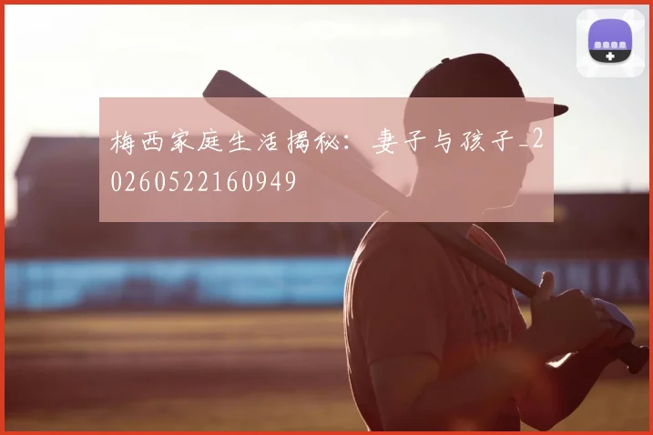 梅西家庭生活揭秘:妻子与孩子_20260522160949