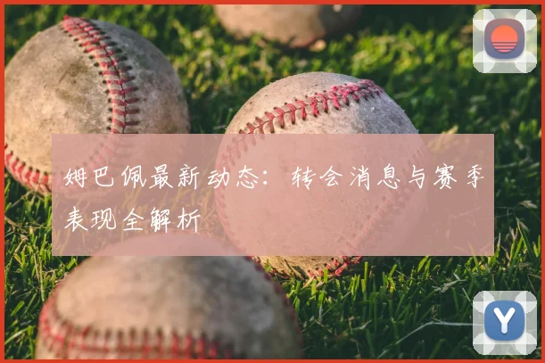 姆巴佩最新动态:转会消息与赛季表现全解析
