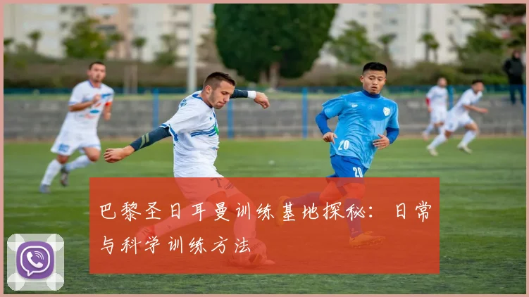 巴黎圣日耳曼训练基地探秘:日常与科学训练方法