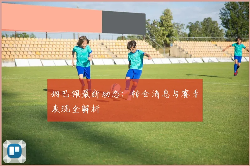 姆巴佩最新动态:转会消息与赛季表现全解析