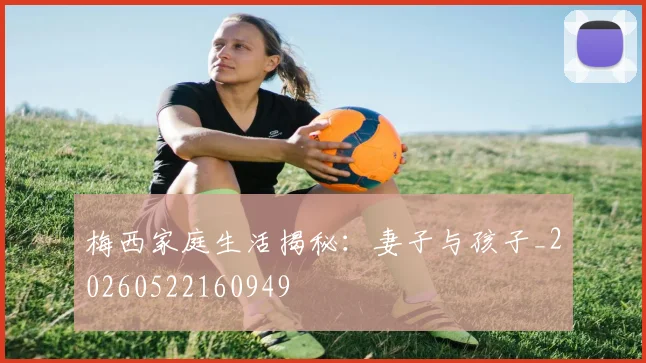 梅西家庭生活揭秘：妻子与孩子_20260522160949