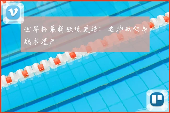 世界杯最新教练更迭:名帅动向与战术遗产