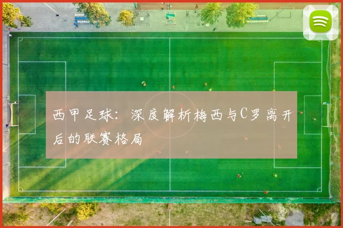 西甲足球:深度解析梅西与C罗离开后的联赛格局