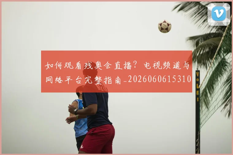 如何观看残奥会直播?电视频道与网络平台完整指南_20260606153100