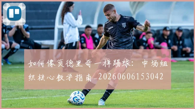 如何像莫德里奇一样踢球:中场组织核心教学指南_20260606153042