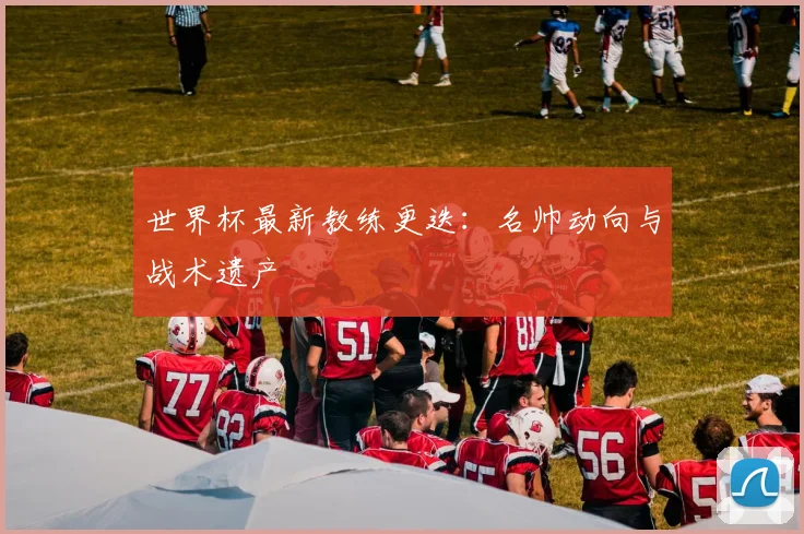 世界杯最新教练更迭:名帅动向与战术遗产