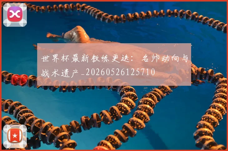 世界杯最新教练更迭:名帅动向与战术遗产_20260526125710