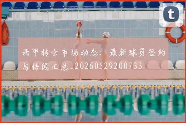 西甲转会市场动态:最新球员签约与传闻汇总_20260529200733